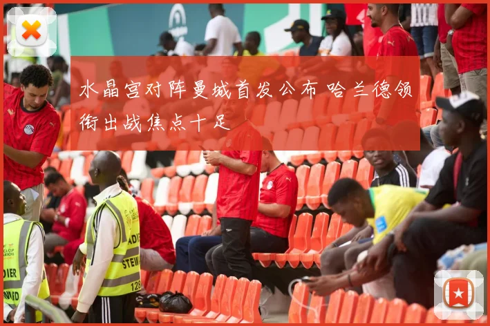水晶宫对阵曼城首发公布 哈兰德领衔出战焦点十足