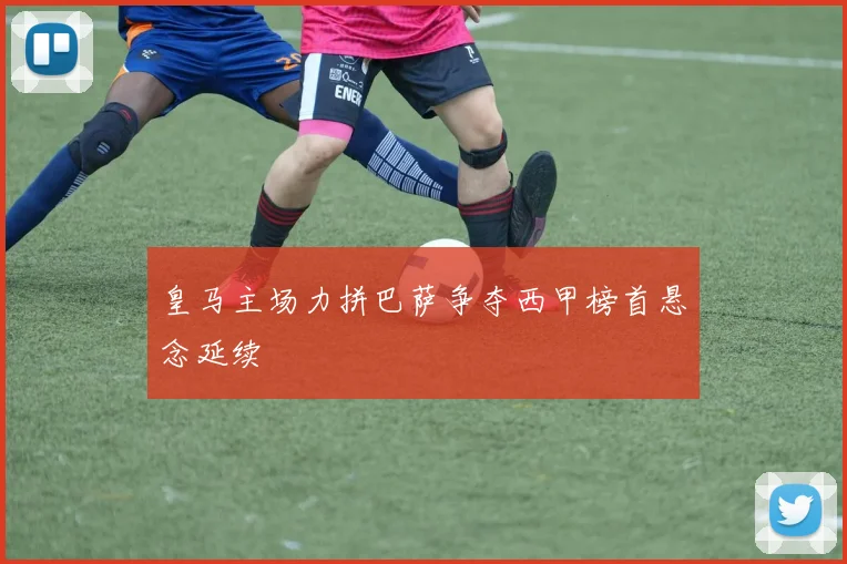 皇马主场力拼巴萨争夺西甲榜首悬念延续