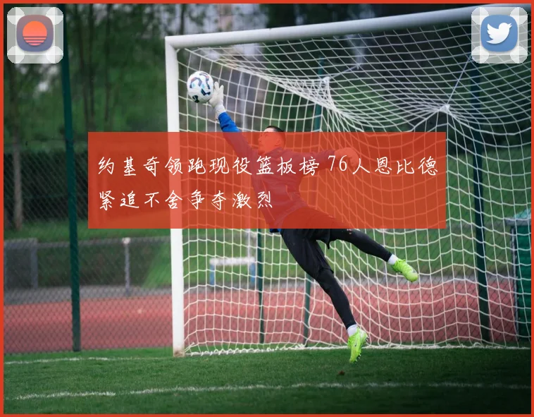 约基奇领跑现役篮板榜 76人恩比德紧追不舍争夺激烈