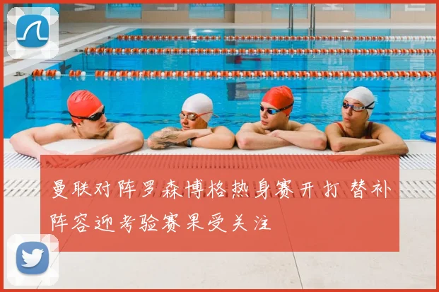 曼联对阵罗森博格热身赛开打 替补阵容迎考验赛果受关注