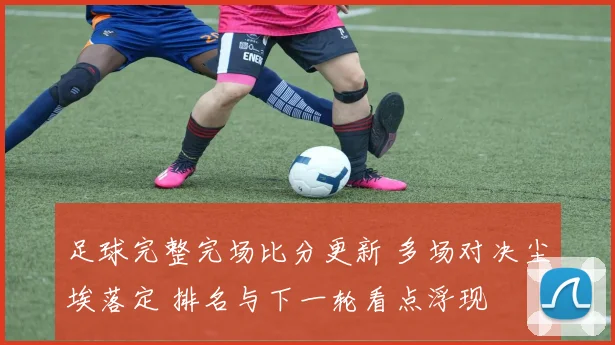 足球完整完场比分更新 多场对决尘埃落定 排名与下一轮看点浮现