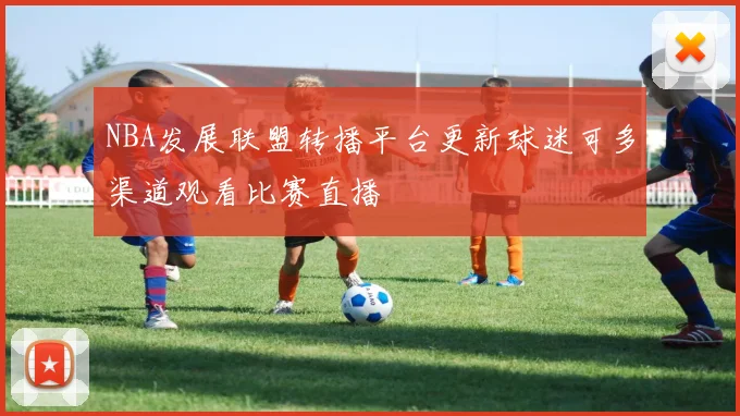 NBA发展联盟转播平台更新球迷可多渠道观看比赛直播