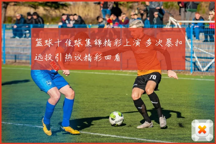篮球十佳球集锦精彩上演 多次暴扣远投引热议精彩回看