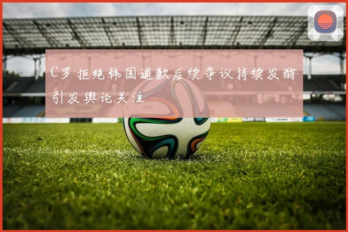 C罗拒绝韩国道歉后续争议持续发酵引发舆论关注