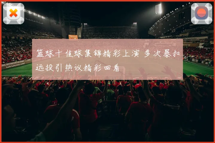篮球十佳球集锦精彩上演 多次暴扣远投引热议精彩回看