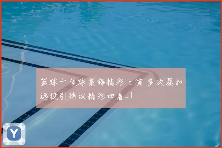 篮球十佳球集锦精彩上演 多次暴扣远投引热议精彩回看_1