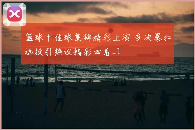 篮球十佳球集锦精彩上演 多次暴扣远投引热议精彩回看_1